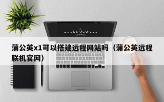 临朐蒲公英x1可以搭建远程网站吗（蒲公英远程联机官网）